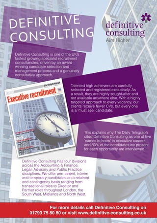 DEFINITIVE
C O N S U LT I N G
 Deﬁnitive Consulting is one of the UK’s
 fastest growing specialist recruitment
 consultancies, driven by an award-
 winning candidate selection and
 management process and a genuinely
 consultative approach.

                                          Talented high achievers are carefully
                                          selected and registered exclusively. As
                                          a result, they are highly sought-after and
                                          not available anywhere else. With a highly
                                          targeted approach to every vacancy, our
                                          clients receive fewer CVs, but every one
                                          is a ‘must see’ candidate.




                  hunt
           n the TALENT
    g no
 DraESo AAN TALKS
 JAM
      C
                                                  This explains why The Daily Telegraph
 page 3                                           cited Deﬁnitive Consulting as one of ﬁve
                cation
                                                  ‘names to know’ in executive careers
                           EP
       edu
  Hire UP FOR THE N
                    EXT ST
     L
   SKIL
   page 5
                    leadNAGER?
                                                  and 80% of the candidates we present
       AREYO
            g the
       Takin U A GOOD M
                        A
                                                  for each opportunity are interviewed.
       page 8




             Deﬁnitive Consulting has four divisions
             across the Accounting & Finance,
             Legal, Advisory and Public Practice
             disciplines. We offer permanent, interim
             and temporary candidates on a retained
             and contingency basis ranging from
             transactional roles to Director and
             Partner roles throughout London, the
             South West, Midlands and North West.


                             For more details call Deﬁnitive Consulting on
                    01793 75 80 80 or visit www.deﬁnitive-consulting.co.uk
 