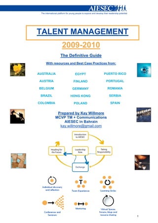 1 
TALENT MANAGEMENT 
2009-2010 
The Definitive Guide 
With resources and Best Case Practices from: 
AUSTRALIA 
AUSTRIA 
BELGIUM 
BRAZIL 
COLOMBIA 
EGYPT 
FINLAND 
GERMANY 
HONG KONG 
POLAND 
PUERTO RICO 
PORTUGAL 
ROMANIA 
SERBIA 
SPAIN 
Prepared by Kay Willmore 
MCVP TM + Communications 
AIESEC in Bahrain 
kay.willmore@gmail.com 
 