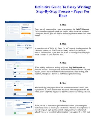 Definitive Guide To Essay Writing:
Step-By-Step Process - Paper Per
Hour
1. Step
To get started, you must first create an account on site HelpWriting.net.
The registration process is quick and simple, taking just a few moments.
During this process, you will need to provide a password and a valid email
address.
2. Step
In order to create a "Write My Paper For Me" request, simply complete the
10-minute order form. Provide the necessary instructions, preferred
sources, and deadline. If you want the writer to imitate your writing style,
attach a sample of your previous work.
3. Step
When seeking assignment writing help from HelpWriting.net, our
platform utilizes a bidding system. Review bids from our writers for your
request, choose one of them based on qualifications, order history, and
feedback, then place a deposit to start the assignment writing.
4. Step
After receiving your paper, take a few moments to ensure it meets your
expectations. If you're pleased with the result, authorize payment for the
writer. Don't forget that we provide free revisions for our writing services.
5. Step
When you opt to write an assignment online with us, you can request
multiple revisions to ensure your satisfaction. We stand by our promise to
provide original, high-quality content - if plagiarized, we offer a full
refund. Choose us confidently, knowing that your needs will be fully met.
Definitive Guide To Essay Writing: Step-By-Step Process - Paper Per Hour Definitive Guide To Essay Writing:
Step-By-Step Process - Paper Per Hour
 