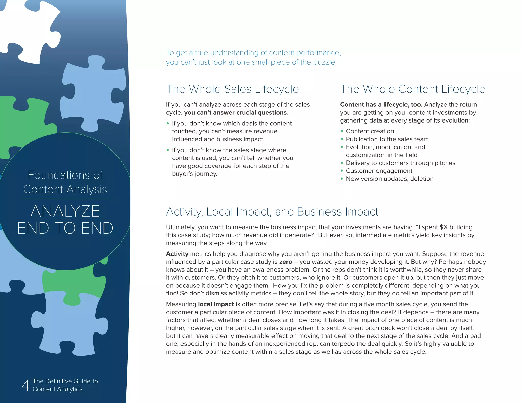 4 The Definitive Guide to
Content Analytics
To get a true understanding of content performance,
you can’t just look at one small piece of the puzzle.
Activity, Local Impact, and Business Impact
Ultimately, you want to measure the business impact that your investments are having. “I spent $X building
this case study; how much revenue did it generate?” But even so, intermediate metrics yield key insights by
measuring the steps along the way.
Activity metrics help you diagnose why you aren’t getting the business impact you want. Suppose the revenue
influenced by a particular case study is zero – you wasted your money developing it. But why? Perhaps nobody
knows about it – you have an awareness problem. Or the reps don’t think it is worthwhile, so they never share
it with customers. Or they pitch it to customers, who ignore it. Or customers open it up, but then they just move
on because it doesn’t engage them. How you fix the problem is completely different, depending on what you
find! So don’t dismiss activity metrics – they don’t tell the whole story, but they do tell an important part of it.
Measuring local impact is often more precise. Let’s say that during a five month sales cycle, you send the
customer a particular piece of content. How important was it in closing the deal? It depends – there are many
factors that affect whether a deal closes and how long it takes. The impact of one piece of content is much
higher, however, on the particular sales stage when it is sent. A great pitch deck won’t close a deal by itself,
but it can have a clearly measurable effect on moving that deal to the next stage of the sales cycle. And a bad
one, especially in the hands of an inexperienced rep, can torpedo the deal quickly. So it’s highly valuable to
measure and optimize content within a sales stage as well as across the whole sales cycle.
The Whole Sales Lifecycle
If you can’t analyze across each stage of the sales
cycle, you can’t answer crucial questions.
•	If you don’t know which deals the content
touched, you can’t measure revenue
influenced and business impact.
•	If you don’t know the sales stage where
content is used, you can’t tell whether you
have good coverage for each step of the
buyer’s journey.
The Whole Content Lifecycle
Content has a lifecycle, too. Analyze the return
you are getting on your content investments by
gathering data at every stage of its evolution:
•	Content creation
•	Publication to the sales team
•	Evolution, modification, and
customization in the field
•	Delivery to customers through pitches
•	Customer engagement
•	New version updates, deletionFoundations of
Content Analysis
ANALYZE
END TO END
 