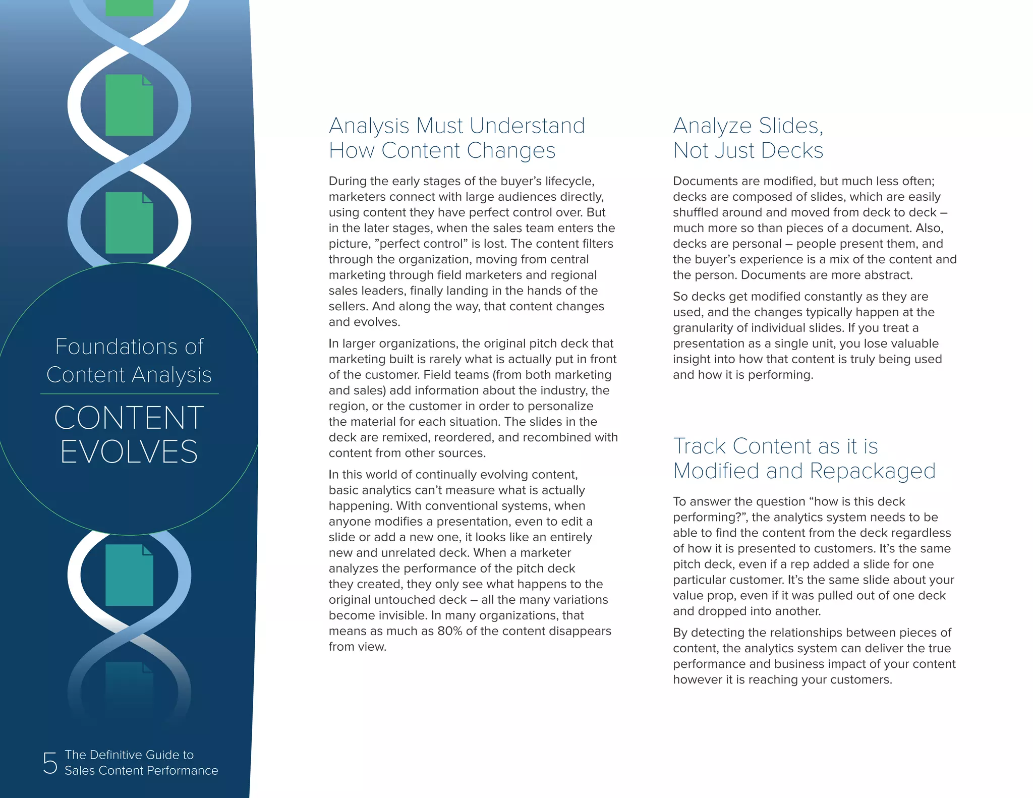 5 The Definitive Guide to
Content Analytics
Foundations of
Content Analysis
CONTENT
EVOLVES
Analysis Must Understand
How Content Changes
During the early stages of the buyer’s lifecycle,
marketers connect with large audiences directly,
using content they have perfect control over. But
in the later stages, when the sales team enters the
picture, ”perfect control” is lost. The content filters
through the organization, moving from central
marketing through field marketers and regional
sales leaders, finally landing in the hands of the
sellers. And along the way, that content changes
and evolves.
In larger organizations, the original pitch deck that
marketing built is rarely what is actually put in front
of the customer. Field teams (from both marketing
and sales) add information about the industry, the
region, or the customer in order to personalize
the material for each situation. The slides in the
deck are remixed, reordered, and recombined with
content from other sources.
In this world of continually evolving content,
basic analytics can’t measure what is actually
happening. With conventional systems, when
anyone modifies a presentation, even to edit a
slide or add a new one, it looks like an entirely
new and unrelated deck. When a marketer
analyzes the performance of the pitch deck
they created, they only see what happens to the
original untouched deck – all the many variations
become invisible. In many organizations, that
means as much as 80% of the content disappears
from view.
Analyze Slides,
Not Just Decks
Documents are modified, but much less often;
decks are composed of slides, which are easily
shuffled around and moved from deck to deck –
much more so than pieces of a document. Also,
decks are personal – people present them, and
the buyer’s experience is a mix of the content and
the person. Documents are more abstract.
So decks get modified constantly as they are
used, and the changes typically happen at the
granularity of individual slides. If you treat a
presentation as a single unit, you lose valuable
insight into how that content is truly being used
and how it is performing.
Track Content as it is
Modified and Repackaged
To answer the question “how is this deck
performing?”, the analytics system needs to be
able to find the content from the deck regardless
of how it is presented to customers. It’s the same
pitch deck, even if a rep added a slide for one
particular customer. It’s the same slide about your
value prop, even if it was pulled out of one deck
and dropped into another.
By detecting the relationships between pieces of
content, the analytics system can deliver the true
performance and business impact of your content
however it is reaching your customers.
5 The Definitive Guide to
Sales Content Performance
 