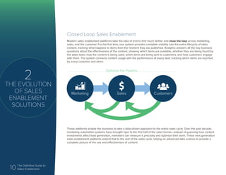 10 The Definitive Guide to
Sales Enablement
2
THE EVOLUTION
OF SALES
ENABLEMENT
SOLUTIONS
Closed Loop Sales Enablement
Modern sales enablement platforms take the idea of end to end much farther and close the loop across marketing,
sales, and the customer. For the first time, one system provides complete visibility into the entire lifecycle of sales
content, tracking what happens to items from the moment they are published. Analytics answers all the key business
questions about the effectiveness of the content, showing which items are available, whether they are being found by
the sales team, how the content is being used, which items are being sent to customers, and how customers engage
with them. The system connects content usage with the performance of every deal, tracking which items are touched
by every customer and when.
These platforms enable the business to take a data-driven approach to the entire sales cycle. Over the past decade,
marketing automation systems have brought rigor to the first half of the sales funnel—instead of guessing how content
investments affect lead generation, marketers can measure it precisely and optimize their work. These next generation
sales enablement platforms extend that to the rest of the sales cycle, relying on advanced data science to provide a
complete picture of the use and effectiveness of content.
Marketing Sales Customers
Optimize the Pipeline
 