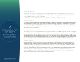 11 The Definitive Guide to
Sales Enablement
2
THE EVOLUTION
OF SALES
ENABLEMENT
SOLUTIONS
Data Science
Data science and machine learning have become essential tools for building applications. By processing massive
amounts of data to discover insights, they have made it possible to create applications like Google search, Facebook,
and the mapping software on every smartphone.
An effective closed loop platform relies on the use of data science throughout the sales cycle:
Search that works
The reason that search engines like Google are able to work so well is that they analyze billions of web pages and the
results of billions of searches to see which results are the most likely to be interesting to each individual user. Those
same techniques let reps quickly find the content they need across all of the information in the company. Instead of
emailing a couple of friends and hoping somebody knows where to find a relevant document, reps can search for what
they need and find it immediately.
Scoring and Recommendations
The system can score and recommend content based on what has been successfully used in the past. If a rep is selling
to a manufacturing enterprise in Germany, and is in the discovery stage of the sales cycle, there is a set of content that
has been successfully used for deals like that in the past. Every characteristic of the deal is analyzed - the region, the
vertical, the company size, the stage of the sales cycle - to find the content that has performed the best. Based on what
was used in deals that closed, and whether that content had a measurable impact on the likelihood and the velocity of
the deal moving forward, the system shows the rep which items are the most likely to be effective for this customer.
Similarity Analysis
At most companies, much of the content that reaches the customer through the sales team has been modified and
repackaged. Sellers customize decks to be relevant to the customers they are engaged with, remixing slides from
existing presentations and adding unique content relevant to the deal in play. Up to 80% of the content is modified in
some way before it gets to the customer.
In the past, changing a single word in a presentation created a new file that looked entirely different from the original.
If the analytics system can’t track the original content as it is modified and repackaged, most of the data about
customer engagement will be lost. Data science uncovers those relationships and measures the true usage and
performance statistics for the content that your company is creating.
 