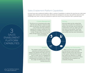 13 The Definitive Guide to
Sales Enablement
3
SALES
ENABLEMENT
PLATFORM
CAPABILITIES
Sales Enablement Platform Capabilities
A closed loop sales enablement platform offers a variety of capabilities to optimize the way that your sales team
engages with customers and closes deals. All of them are designed to arm your reps with the resources and
knowledge they need, so they are prepared to make the most of every interaction with a potential buyer.
Content Management
The focus is on connecting every seller
with the most effective content to help
them do their job. The system provides
a set of tools that help publishers
organize the content, making sure that
everything is available and that it is up
to date. It helps sellers find what they
need, through search, browsing, and
recommendations.
Training and Onboarding
Make sure that every rep is getting
the training they need to become
effective quickly and to stay at the top
of their game. Give them the training
they need to be effective in a rapidly
changing business environment, where
new products and competitors are
constantly emerging.
Pitching
Once the seller has the content they
need, they can pitch it to customers in
person, over the web, and via email. For
content that is sent out, sellers get real-
time alerts of any activity. They know
who engaged with the content, when,
and exactly what they were interested in.
Analytics
The analytics system provides an
extensive set of tools that help you
analyze and optimize the sales cycle. For
content performance, see what the sales
team is using, how it is engaging the
interest of your customers, and how it is
contributing to the bottom line. Measure
the usage and effectiveness of sales
training resources.
 