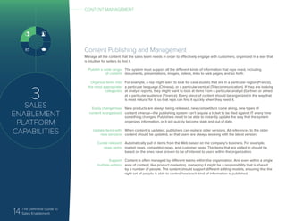 14 The Definitive Guide to
Sales Enablement
3
SALES
ENABLEMENT
PLATFORM
CAPABILITIES
Content Publishing and Management
Manage all the content that the sales team needs in order to effectively engage with customers, organized in a way that
is intuitive for sellers to find it.
Publish a wide range
of content
Organize items into
the most appropriate
categories
Easily change how
content is organized
Update items with
new versions
Curate relevant
news items
Support
multiple editors
The system must support all the different kinds of information that reps need, including
documents, presentations, images, videos, links to web pages, and so forth.
For example, a rep might want to look for case studies that are in a particular region (France),
a particular language (Chinese), or a particular vertical (Telecommunication). If they are looking
at analyst reports, they might want to look at items from a particular analyst (Gartner) or aimed
at a particular audience (Finance). Every piece of content should be organized in the way that
is most natural for it, so that reps can find it quickly when they need it.
New products are always being released, new competitors come along, new types of
content emerge—the publishing system can’t require a ticket to be filed against IT every time
something changes. Publishers need to be able to instantly update the way that the system
organizes information, or it will quickly become stale and out of date.
When content is updated, publishers can replace older versions. All references to the older
content should be updated, so that users are always working with the latest version.
Automatically pull in items from the Web based on the company’s business. For example,
market news, competitor news, and customer news. The items that are pulled in should be
based on the ones have proven to be of interest to users within the organization.
Content is often managed by different teams within the organization. And even within a single
area of content, like product marketing, managing it might be a responsibility that is shared
by a number of people. The system should support different editing models, ensuring that the
right set of people is able to control how each kind of information is published.
CONTENT MANAGEMENT
 