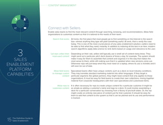 15 The Definitive Guide to
Sales Enablement
3
SALES
ENABLEMENT
PLATFORM
CAPABILITIES
CONTENT MANAGEMENT
Connect with Sellers
Enable sales teams to find the most relevant content through searching, browsing, and recommendations. Allow field
organizations to customize content so that it is tailored to the needs of their team.
Search that works
Let reps collect their
most-used content
Allow field teams
to manage custom
content
Allow reps to
customize content
At home, the first place that most people go to find something on the Internet is the search
box—almost anything they type will yield something useful. At work, that is rarely the case
today. This is one of the most crucial pieces of any sales enablement solution—sellers need to
be able to find what they need, instantly. In addition to indexing all the text in an item, modern
search algorithms apply data science to rank items based on usage and relevance to the user.
Depending on their role, sellers will typically use a small set of content many times. They
might send out a particular pitch deck dozens of times a day, for example. The system should
make it easy for them to assemble that content and organize it in the way that makes the
most sense to them, while still making sure that it is updated when new versions come out.
Otherwise reps will just keep what they most need on a laptop, where its use is invisible and it
will soon be out of date.
Specialized teams often have unique content, such as a deck on local industry conditions.
They may translate standard marketing material into other languages. If they target a
particular segment, like global partners, they might need content that only applies to those
organizations. It must be easy for field teams to create their own collections, mixing together
material from corporate headquarters with their own specialized and customized items.
It is often necessary for reps to create unique content for a particular customer. It might be
as simple as adding a customer’s name and logo to a deck. It could involve assembling a
deck for a particular conversation by choosing from a library of pre-built slides. Or, the rep
might create an entirely new piece of content just for that customer. It should be easy for
them to add that content to the system so that it can be pitched and its use and performance
is tracked.
 