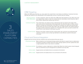 16 The Definitive Guide to
Sales Enablement
Cloud and Device Integration
Integrate with the services that the company uses and the devices that users rely on.
Cloud-based storage
Cloud-based identity
Online mobile
Offline mobile
Many companies use cloud-based storage systems (like Box) to support internal collaboration.
It should be possible to publish items from those storage systems and then update them with
a single operation when a new version is available.
If a company is using a single-sign on solution (like Okta), the content system should integrate
with it to streamline account management for publishers and reps alike.
Support phones and tablets that are connected to the Internet
Support phones and tablets that are not connected to the Internet
3
SALES
ENABLEMENT
PLATFORM
CAPABILITIES
CONTENT MANAGEMENT
CRM Targeting
Within the CRM system that they use, show sellers the content that is most likely to be effective. Customize the items
that they see, based on the characteristics of the opportunity, account, or person they are viewing.
Recommendations
inside CRM system
Contextual targeting
Content scoring
In many companies, sellers live within their CRM system (like Salesforce.com). When they look
at an opportunity, contact, or lead, the content they are most likely to need should be right in
front of them, without their having to go hunt for it.
The content that a rep needs to move a deal forward will vary based on the stage of the
sales cycle and the characteristics of the opportunity. You should be able to choose content
based on virtually any characteristic of the deal. For example, you might show demand gen
content when you are at an early sales stage. Later, you might choose case studies based on
the region and the vertical the customer is in. Throughout the cycle, you want to present the
content that is most relevant to that buyer’s journey.
Based on how often content has been used by other reps, and how it has performed with
customers, provide a score to help reps identify the most effective content at that point
in the deal.
 