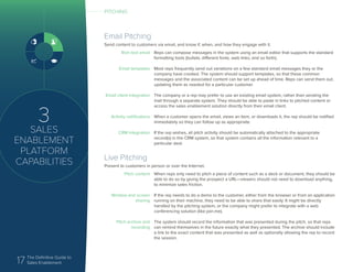 17 The Definitive Guide to
Sales Enablement
3
SALES
ENABLEMENT
PLATFORM
CAPABILITIES
Email Pitching
Send content to customers via email, and know if, when, and how they engage with it.
Rich text email
Email templates
Email client integration
Activity notifications
CRM integration
Reps can compose messages in the system using an email editor that supports the standard
formatting tools (bullets, different fonts, web links, and so forth).
Most reps frequently send out variations on a few standard email messages they or the
company have created. The system should support templates, so that these common
messages and the associated content can be set up ahead of time. Reps can send them out,
updating them as needed for a particular customer.
The company or a rep may prefer to use an existing email system, rather than sending the
mail through a separate system. They should be able to paste in links to pitched content or
access the sales enablement solution directly from their email client.
When a customer opens the email, views an item, or downloads it, the rep should be notified
immediately so they can follow up as appropriate.
If the rep wishes, all pitch activity should be automatically attached to the appropriate
record(s) in the CRM system, so that system contains all the information relevant to a
particular deal.
Live Pitching
Present to customers in person or over the Internet.
Pitch content
Window and screen
sharing
Pitch archive and
recording
When reps only need to pitch a piece of content such as a deck or document, they should be
able to do so by giving the prospect a URL—viewers should not need to download anything,
to minimize sales friction.
If the rep needs to do a demo to the customer, either from the browser or from an application
running on their machine, they need to be able to share that easily. It might be directly
handled by the pitching system, or the company might prefer to integrate with a web
conferencing solution (like join.me).
The system should record the information that was presented during the pitch, so that reps
can remind themselves in the future exactly what they presented. The archive should include
a link to the exact content that was presented as well as optionally allowing the rep to record
the session.
PITCHING
 