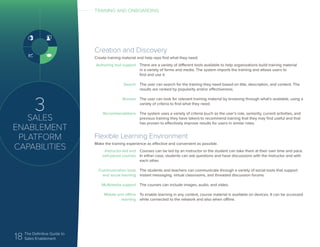 18 The Definitive Guide to
Sales Enablement
3
SALES
ENABLEMENT
PLATFORM
CAPABILITIES
Creation and Discovery
Create training material and help reps find what they need.
Authoring tool support
Search
Browse
Recommendations
There are a variety of different tools available to help organizations build training material
in a variety of forms and media. The system imports the training and allows users to
find and use it.
The user can search for the training they need based on title, description, and content. The
results are ranked by popularity and/or effectiveness.
The user can look for relevant training material by browsing through what’s available, using a
variety of criteria to find what they need.
The system uses a variety of criteria (such as the user’s role, seniority, current activities, and
previous training they have taken) to recommend training that they may find useful and that
has proven to effectively improve results for users in similar roles.
Flexible Learning Environment
Make the training experience as effective and convenient as possible.
Instructor-led and
self-paced courses
Communication tools
and social learning
Multimedia support
Mobile and offline
learning
Courses can be led by an instructor or the student can take them at their own time and pace.
In either case, students can ask questions and have discussions with the instructor and with
each other.
The students and teachers can communicate through a variety of social tools that support
instant messaging, virtual classrooms, and threaded discussion forums.
The courses can include images, audio, and video.
To enable learning in any context, course material is available on devices. It can be accessed
while connected to the network and also when offline.
TRAINING AND ONBOARDING
 