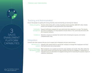 19 The Definitive Guide to
Sales Enablement
3
SALES
ENABLEMENT
PLATFORM
CAPABILITIES
Integration
Connect with other systems that you use to support your employees and your sales process.
HR Performance
systems
Customer Relationship
Management (CRM)
systems
Integrate with systems that are used by the company to manage their employees and track
their performance and compensation.
Most companies use a system to track their sales activities and results. They often define the
roles of each person and show the sales activities that they are engaged in, making them an
important source of information for targeted training and for measuring the business impact of
readiness investments.
TRAINING AND ONBOARDING
Tracking and Administration
Ensure that people are getting the training that they need and that they are learning the material.
Testing and grading
Certification
management
Compliance
Provide online testing with a variety of grading models (pass/fail, A/B/C/D/F, other). Enable
trainers and managers to add assessments from observation.
Support certification programs for users who prove their expertise in an area. This may be
focused on employees, or it may expand to include others in the community that works with
the company’s products.
Allow the company to mandate that certain forms of training be required, and monitor
completion/pass rates.
 