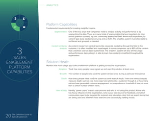 20 The Definitive Guide to
Sales Enablement
3
SALES
ENABLEMENT
PLATFORM
CAPABILITIES
Platform Capabilities
Fundamental requirements for creating insightful reports.
Segmentation
Content similarity
analysis
One of the key ways that companies need to analyze activity and performance is by
segmenting the data. There are many kinds of segmentation that are important—by time
period (previous quarter), by user community (enterprise/SMB, Americas/Europe/Asia), by
content type (case studies/brochures) and so forth. The analytics system must allow data to
be filtered and grouped as needed.
As content moves from central teams like corporate marketing through the field to the
customer, it is often modified and repackaged. In some companies, up to 80% of the content
that customers see has been customized. The analytics system will lose all that usage
and performance data unless it is able to track how content is modified throughout the
organization.
Solution Health
Monitor how much usage your sales enablement platform is getting across the organization.
Adoption
Breadth
Depth
User activity
Track how many people have signed up and used the solution at least once.
The number of people who used the system at least once during a particular time period
How many people have used the system at some level of depth. There are various ways to
measure depth, such as how many reps have pitched to a customer through it, or how many
pitches have generated customer engagement, or usage above a threshold of time, or more
than a certain number of item views.
Identify “power users” in each user persona and who is not using the product. Know who
has heavy influence in the organization, who is your best source for feedback, and which
communities need to be targeted for outreach and education. Also find out search terms that
are being used and whether those searches are successfully yielding results.
ANALYTICS
 