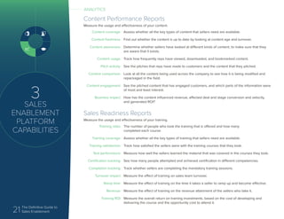 21 The Definitive Guide to
Sales Enablement
3
SALES
ENABLEMENT
PLATFORM
CAPABILITIES
Sales Readiness Reports
Measure the usage and effectiveness of your training.
Training rates
Training coverage
Training satisfaction
Test performance
Certification tracking
Completion tracking
Turnover impact
Ramp time
Revenue
Training ROI
The number of people who took the training that is offered and how many
completed each course.
Assess whether all the key types of training that sellers need are available.
Track how satisfied the sellers were with the training courses that they took.
Measure how well the sellers learned the material that was covered in the courses they took.
See how many people attempted and achieved certification in different competencies.
Track whether sellers are completing the mandatory training sessions.
Measure the effect of training on sales team turnover.
Measure the effect of training on the time it takes a seller to ramp up and become effective.
Measure the effect of training on the revenue attainment of the sellers who take it.
Measure the overall return on training investments, based on the cost of developing and
delivering the course and the opportunity cost to attend it.
ANALYTICS
Content Performance Reports
Measure the usage and effectiveness of your content.
Content coverage
Content freshness
Content awareness
Content usage
Pitch activity
Content comparison
Content engagement
Business impact
Assess whether all the key types of content that sellers need are available.
Find out whether the content is up to date by looking at content age and turnover.
Determine whether sellers have looked at different kinds of content, to make sure that they
are aware that it exists.
Track how frequently reps have viewed, downloaded, and bookmarked content.
See the pitches that reps have made to customers and the content that they pitched.
Look at all the content being used across the company to see how it is being modified and
repackaged in the field.
See the pitched content that has engaged customers, and which parts of the information were
of most and least interest.
How has the content influenced revenue, affected deal and stage conversion and velocity,
and generated ROI?
 