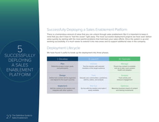 27 The Definitive Guide to
Sales Enablement
5
SUCCESSFULLY
DEPLOYING
A SALES
ENABLEMENT
PLATFORM
Successfully Deploying a Sales Enablement Platform
There is a tremendous amount of value that you can unlock through sales enablement. But it is important to keep in
mind that you don’t have to “boil the ocean” right away. The most successful deployment projects we have seen deliver
value quickly by starting with the most painful problems that hold back your sales efforts. Once the system is up and
working successfully, it is much easier to extend it into new areas and to support additional roles in the company.
Deployment Lifecycle
We have found it useful to break up the deployment into three phases.
I. Develop II. Launch III. Operate
Plan
Determine project scope, goals,
and participants
Validate
Test the solution with selected
members of the target audience
Manage
Ensure key content is available
and up to date, track solution
health and adoption
Design
Define how content will be organized
and aligned to the buyer’s journey
Train
Educate user communities—publishers,
admins, sellers, and analysts
Analyze
Track activity and
measure engagement
Implement
Add the content to the solution and
integrate with other systems
Roll Out
Go live with the solution and make it
easily available
Optimize
Maximize business impact of content
and training investments
 