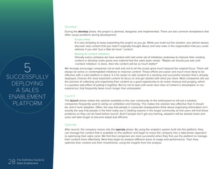 28 The Definitive Guide to
Sales Enablement
5
SUCCESSFULLY
DEPLOYING
A SALES
ENABLEMENT
PLATFORM
Develop
During the develop phase, the project is planned, designed, and implemented. There are two common temptations that
often cause problems during development.
Scope creep
It is very tempting to keep expanding the project as you go. While you build out the solution, you almost always
discover new content that you hadn’t originally thought about, and new roles in the organization that you could
address if you add “just a little bit more” content.
Waiting for content initiatives
Virtually every company we have worked with had some set of initiatives underway to improve their existing
content or develop some great new material that the sales team needs. “Maybe we should just wait until
<content initiative> is done...then the content will be so much better!”
We strongly encourage companies not to wait and not to let the scope grow much beyond the original focus. There will
always be active or contemplated initiatives to improve content. Those efforts are easier and much more likely to be
effective with a solid platform in place. It is far easier to add content to a working and successful solution that is already
deployed. Choose the most important content to focus on and get started with what you have. Most companies will use
the process of collecting and organizing their content as a good opportunity to do some cleanup and purging, which
is a positive side-effect of pulling it together. But try not to wait until some new class of content is developed—in our
experience, that frequently takes much longer than anticipated.
Launch
The launch phase makes the solution available to the user community. In the enthusiasm to roll out a solution,
companies frequently want to skimp on validation and training. This makes the solution less effective than it should
be, and it hurts adoption. Often, the way that people in corporate headquarters think about organizing information isn’t
exactly the way that people in the field really use it. Getting experts in the target community as trial users will find those
problems so they can be fixed before launch. And if people don’t get any training, adoption will be slowed down and
users will take longer to become adept and efficient.
Operate
After launch, the company moves into the operate phase. By using the analytics system built into the platform, they
can manage the content that is available on the platform and begin to move the company into a data-driven approach
to optimizing their sales cycle. We find that companies are most successful when they first use the platform to manage
their content more effectively. Next they begin to analyze different areas of usage and performance. Then they
optimize their content and their investments, using the insights from the analysis.
 