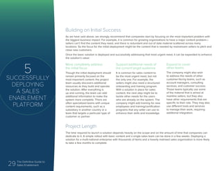 29 The Definitive Guide to
Sales Enablement
5
SUCCESSFULLY
DEPLOYING
A SALES
ENABLEMENT
PLATFORM
Building on Initial Success
As we have said above, we strongly recommend that companies start by focusing on the most important problem with
the biggest business impact. For example, it is common for growing organizations to have a major content problem—
sellers can’t find the content they need, and there is redundant and out of date material scattered across many
locations. So the focus for the initial deployment might be the content that is needed by mainstream sellers to pitch and
close new customers.
Once the basic solution is deployed and successfully addressing that most urgent need, it can be expanded to enhance
the solution’s value:
Project Length
The time required to launch a solution depends heavily on the scope and on the amount of time that companies can
dedicate to it. A simple rollout with basic content and a single sales team can be done in a few weeks. Deploying a
solution for a multi-national enterprise with thousands of items and a heavily matrixed sales organization is more likely
to take a few months to complete.
More completely address
the initial focus
Though the initial deployment should
remain primarily focused on the
most important content, the project
team usually discovers additional
resources as they build and operate
the solution. After everything is
up and running, the team can add
additional information to make the
system more complete. There are
often specialized teams with unique
content requirements, such as a
subsidiary in another country or a
team that targets a particular type of
customer or partner.
Support additional needs of
the current target audience
It is common for sales content to
be the most urgent need, but not
the only one. For example, the
sellers might also need a structured
onboarding and training program.
With a solution in place for sales
content, the next step might be to
tackle other needs for the users
who are already on the system. The
company might add training for new
employees and training/certification
programs that any seller can use to
enhance their skills and knowledge.
Expand to cover
other teams
The company might also wish
to address the needs of other
customer-facing teams, such as
account managers, consulting
services, and customer success.
Those teams typically use some
of the material that is aimed at
mainline sellers, but they also
have other requirements that are
specific to their role. They may also
use different tools and services
to manage their work, requiring
additional integration.
 