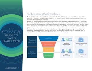 3 The Definitive Guide to
Sales Enablement
The Emergence of Sales Enablement
The term sales enablement is sometimes used very broadly. After all, the point of a business is to get its product in
the hands of customers, so if you consider everything the company does to “enable” the sales team, you could even
include all of engineering and marketing!
But over the past several years, the picture has gotten much clearer. If you think of the sales process as a funnel, with
four basic stages, the first half is owned by marketing and is focused on generating interest in the company’s products
and services. That part of the sales cycle has been transformed by the advent of marketing automation software, which
allows companies to reach out to a broad audience and nurture leads until they are ready to be engaged by the sales
team.
The second half is primarily owned by sales, and is focused on closing deals and generating revenue. It is being
transformed by sales enablement software, which equips the sellers with the tools, skills, and assets they need to
engage effectively with buyers and drive the maximum revenue for the company.
Marketing
Automation
Sales
Enablement
Sales
Engagement
Marketing Automation
Analytics
Sales Enablement
Analytics
Awareness
Consideration
Evaluation
Purchase
Marketing
Engagement
 