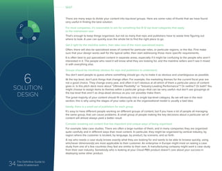 34 The Definitive Guide to
Sales Enablement
6
SOLUTION
DESIGN
There are many ways to divide your content into top-level groups. Here are some rules of thumb that we have found
very useful in finding the best solution:
For most companies, it’s reasonable to aim for something like 8-12 top level categories that apply
to the mainstream user
That’s enough to keep things organized, but not so many that reps and publishers have to waste time figuring out
where to look. A user can quickly scan the whole list to find the right place to go.
Get it right for the mainline sellers, then take care of the more specialized teams.
Often, there will also be specialized areas of content for particular roles, or particular regions, or the like. First make
sure that your design works well for the typical seller, then start addressing those more specific requirements.
It is often best to put specialized content in separate areas, especially if it might be confusing to the people who aren’t
interested in it. The people who need it will know what they are looking for, and the mainline sellers won’t see it mixed
in with everything else.
Groups should be intuitively obvious for reps and publishers to understand.
You don’t want people to guess where something should go—try to make it as obvious and unambiguous as possible.
At the top level, don’t pick things that change often. For example, the marketing themes for the current fiscal year are
not a good choice. They change every year, and often it isn’t obvious at all which of them a particular piece of content
goes in. Is this pitch deck more about “Ultimate Flexibility” or “Industry-Leading Performance”? Or neither? Or both? You
might choose to assign items to themes within a particular group—that can be very useful—but don’t use groupings at
the top level that aren’t as drop-dead obvious as you can possibly make them.
The great majority of your content should fit obviously into a single top-level category. As we will see in the next
section, this is why using the stages of your sales cycle as the organizational model is usually a bad idea.
Ideally, there is a small set of publishers for each group.
It’s easy to have different people working on different groups of content, but if you have a lot of people all managing
the same group, that can cause problems. A small group of people making the key decisions about a particular set of
content will almost always yield a better result.
Consider breaking out content that has important and unique ways of being organized.
For example, take case studies. There are often a large number of them, and in many companies they are organized
quite carefully and in different ways than most content. In particular, they might be organized by vertical industry, by
region where the customer is located, by language, by product, by scenario, and so forth.
A rep who needs a case study knows exactly what they are looking for and wants to be able to browse quickly, using
whichever dimension(s) are most applicable to their customer. An enterprise in Europe might insist on seeing a case
study from one of a few countries they feel are similar to their own. A manufacturing company might want a case study
from their own industry. Somebody who is looking at your Cloud PBX product doesn’t care about your success in
deploying some other product.
MAP
 