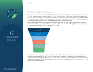 35 The Definitive Guide to
Sales Enablement
6
SOLUTION
DESIGN
3. Target the Buyer’s Journey
Once you have the key types of content figured out, we strongly recommend that you map them to the buyer’s journey.
The term “buyer’s journey” is meant to capture the set of experiences that a buyer goes through. It begins when they
first learn about your company and its products. Over time, they engage with you and become a customer. Then there
is an ongoing relationship where they hopefully renew their contract/subscription and/or purchase additional products.
This journey is often described using a model like the sales funnel, as discussed earlier.
Sales enablement focuses on the second half of the sales cycle, when the sales team is involved. Many companies
have developed a formal description of the buyer’s journey during this phase by defining the stages of an opportunity
in their CRM system. For example, here is a typical set of stages:
Note that these sales stages are an imperfect approximation of the buyer’s journey. In most cases, it would be more
accurate to describe them as the seller’s journey. The focus in the CRM tool is typically on tracking the progress of
each deal and forecasting the likelihood that it will close. It often doesn’t perfectly reflect the buyer’s point of view, but
it’s a good starting point. It does show the stages through which deals typically go, and in many organizations it is well
defined and consistently tracked.
Lead
Qualify
Discovery
Prove
Negotiate
Close
TARGET
 