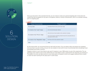 38 The Definitive Guide to
Sales Enablement
6
SOLUTION
DESIGN
Once you have done a few examples like this, you are ready to create your general targeting plan. It describes the
content that will be targeted for any deal in the pipeline, based on various characteristics. Here is an example showing
part of a targeting plan:
As discussed earlier, we recommend that you start with the basics. You can always refine and extend your targeting
once you have it up and running, and you can use analytics to see which of your recommended items actually get used
successfully by the field in practice.
Targeted content is much more likely to get used if it appears in your CRM system as part of the opportunity. The rep
will always have instant access to the content they are most likely to need, customized for the deal they are working on.
The platform can also use data science to score every piece of targeted content and suggest additional items, based
on what has been working for the sales team in similar deals.
TARGET
Deal Characteristic Target Content
For any deal The Action Plan for the current sales stage
For deals in the “Lead” stage Link to the demand gen material
For deals in the “Prove” stage
Link to the set of case studies in the customer’s industry
Link to the product marketing material about the product(s) that are
associated with the deal
For deals in the “Negotiate” stage The Price List for the customer’s region
••• •••
 
