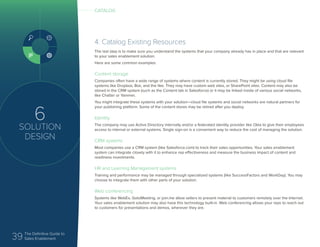 39 The Definitive Guide to
Sales Enablement
6
SOLUTION
DESIGN
4. Catalog Existing Resources
The last step is to make sure you understand the systems that your company already has in place and that are relevant
to your sales enablement solution.
Here are some common examples:
Content storage
Companies often have a wide range of systems where content is currently stored. They might be using cloud file
systems like Dropbox, Box, and the like. They may have custom web sites, or SharePoint sites. Content may also be
stored in the CRM system (such as the Content tab in Salesforce) or it may be linked inside of various social networks,
like Chatter or Yammer.
You might integrate these systems with your solution—cloud file systems and social networks are natural partners for
your publishing platform. Some of the content stores may be retired after you deploy.
Identity
The company may use Active Directory internally and/or a federated identity provider like Okta to give their employees
access to internal or external systems. Single sign-on is a convenient way to reduce the cost of managing the solution.
CRM systems
Most companies use a CRM system (like Salesforce.com) to track their sales opportunities. Your sales enablement
system can integrate closely with it to enhance rep effectiveness and measure the business impact of content and
readiness investments.
HR and Learning Management systems
Training and performance may be managed through specialized systems (like SuccessFactors and WorkDay). You may
choose to integrate them with other parts of your solution.
Web conferencing
Systems like WebEx, GotoMeeting, or join.me allow sellers to present material to customers remotely over the Internet.
Your sales enablement solution may also have this technology built-in. Web conferencing allows your reps to reach out
to customers for presentations and demos, wherever they are.
CATALOG
 