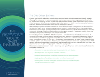 4 The Definitive Guide to
Sales Enablement
The Data-Driven Business
In nearly every function of a modern business, teams are using data to improve both their effectiveness and their
efficiency. The evolution of the sales cycle is another way that businesses are becoming data-driven. Historically,
the process relied heavily on intuition and anecdote—the correlation between activity and business impact was very
difficult to measure. But software is radically changing that, as systems are able to track the movement of customers
from initial impression to lead, lead to opportunity, and opportunity to revenue.
With marketing automation analytics, marketers can answer the key business questions about the Awareness and
Consideration stages. Which campaigns engage potential customers and drive leads? Which channels yield leads
that convert to revenue? The reporting system provides complete transparency into the business impact of marketing
investments. At the top of the funnel, marketers connect directly with prospects. They are able to apply closed-loop
marketing to analyze the true results of every program in real time.
But in most organizations, the bottom of the funnel remains a content black hole, where the business impact of
marketing content is as difficult to measure as it has always been. Marketing creates a seemingly endless stream of
documents and presentations, trying to tell a compelling story and convince customers to buy. But are the sellers
finding and using that content? Do they pitch it to customers? Businesses need to be able to answer these questions
in order to optimize sales effectiveness. The same goes for training programs—every sales organization knows that it
needs to teach sellers the skills and knowledge they need to be effective—“get them smart and keep them smart”. But
do companies have the right training programs and do they actually work?
Modern sales enablement solutions enable a closed-loop sales cycle. They make sellers much more effective as they
engage with customers by:
• Connecting the sales team to the most relevant content for each situation
• Providing flexible ways to present content to customers
• Delivering real-time visibility into whether customers find the content engaging
• Applying advanced analytics so pitches and content can be optimized
• Enabling sellers to get the training they need and measuring how effectively that
training delivers bottom line results
 