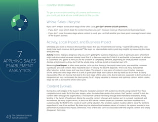43 The Definitive Guide to
Sales Enablement
7
APPLYING SALES
ENABLEMENT
ANALYTICS
To get a true understanding of content performance,
you can’t just look at one small piece of the puzzle
Whole Sales Lifecycle
If you can’t analyze across each stage of the sales cycle, you can’t answer crucial questions.
•	 If you don’t know which deals the content touched, you can’t measure revenue influenced and business impact.
•	 If you don’t know the sales stage where content is used, you can’t tell whether you have good coverage for each step
of the buyer’s journey.
Activity, Local Impact, and Business Impact
Ultimately, you want to measure the business impact that your investments are having. “I spent $X building this case
study; how much revenue did it generate?” But even so, intermediate metrics yield key insights by measuring the steps
along the way.
Activity metrics help you diagnose why you aren’t getting the business impact you want. A particular piece of content
might not drive value because nobody could find it, or because reps don’t think it is worthwhile, or because it is pitched
to customers who ignore it. How you fix the problem is completely different, depending on what you find! So don’t
dismiss activity metrics—they don’t tell the whole story, but they do tell an important part of it.
Measuring local impact is often more precise. Let’s say that during a five month sales cycle, you send the customer
a particular piece of content. How important was it in closing the deal? It depends—there are many factors that
affect whether a deal closes and how long it takes. The impact of one piece of content is much higher, however,
on the particular sales stage when it is sent. A great pitch deck won’t close a deal by itself, but it can have a clearly
measurable effect on moving that deal to the next stage of the sales cycle. And a bad one, especially in the hands of an
inexperienced rep, can torpedo the deal quickly. So it’s highly valuable to measure and optimize content within a sales
stage as well as across the whole sales cycle.
Content Evolves
During the early stages of the buyer’s lifecycle, marketers connect with audiences directly using content they have
complete control over. But in the later stages, when the sales team enters the picture, that “perfect control” is lost. As
content filters through the organization, it moves from central marketing through field marketers and sellers, finally
landing in the hands of customers. Along the way, the content changes and evolves as it is remixed, reordered, and
recombined. At many organizations, as much as 80% of the content shown to customers has been modified—it is
customized by the field for the needs of each selling situation. The analytics system must be able to track the content,
regardless of how it has evolved. By detecting the relationships between pieces of content, the system reveals its true
performance and business impact. Otherwise, most of the data can’t be associated with the original content and simply
disappears from view.
CONTENT PERFORMANCE
 