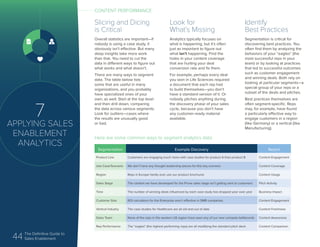 44 The Definitive Guide to
Sales Enablement
7
APPLYING SALES
ENABLEMENT
ANALYTICS
Slicing and Dicing
is Critical
Overall statistics are important—if
nobody is using a case study, it
obviously isn’t effective. But many
deep insights take more work
than that. You need to cut the
data in different ways to figure out
what works and what doesn’t.
There are many ways to segment
data. The table below lists
some that are useful in many
organizations, and you probably
have specialized ones of your
own, as well. Start at the top level
and then drill down, comparing
the data across various segments.
Look for outliers—cases where
the results are unusually good
or bad.
Look for
What’s Missing
Analytics typically focuses on
what is happening, but it’s often
just as important to figure out
what isn’t happening. Find the
holes in your content coverage
that are hurting your deal
conversion rate and fix them.
For example, perhaps every deal
you won in Life Sciences required
a document that each rep had
to build themselves—you don’t
have a standard version of it. Or
nobody pitches anything during
the discovery phase of your sales
cycle, because you don’t have
any customer-ready material
available.
Identify
Best Practices
Segmentation is critical for
discovering best practices. You
often find them by analyzing the
behaviors of your “eagles” (the
most successful reps in your
team) or by looking at practices
that led to successful outcomes
such as customer engagement
and winning deals. Both rely on
looking at particular segments—a
special group of your reps or a
subset of the deals and pitches.
Best practices themselves are
often segment-specific. Reps
may, for example, have found
a particularly effective way to
engage customers in a region
(like Germany) or a vertical (like
Manufacturing).
Segmentation Example Discovery Report
Product Line Customers are engaging much more with case studies for product A than product B Content Engagement
Use Case/Scenario We don’t have any thought leadership pieces for this key scenario Content Coverage
Region Reps in Europe hardly ever use our product brochures Content Usage
Sales Stage The content we have developed for the Prove sales stage isn’t getting sent to customers Pitch Activity
Time The number of winning deals influenced by each case study has dropped year over year Business Impact
Customer Size ROI calculators for the Enterprise aren’t effective in SMB companies Content Engagement
Vertical Industry The case studies for Healthcare are all old and out of date Content Freshness
Sales Team None of the reps in the western US region have seen any of our new compete battlecards Content Awareness
Rep Performance The “eagles” (the highest performing reps) are all modifying the standard pitch deck Content Comparison
Here are some common ways to segment analytics data:
CONTENT PERFORMANCE
 