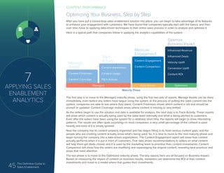 45 The Definitive Guide to
Sales Enablement
7
APPLYING SALES
ENABLEMENT
ANALYTICS
Optimizing Your Business, Step by Step
After you have put a closed-loop sales enablement solution into place, you can begin to take advantage of its features
to enhance your engagement with customers. We have found that companies typically start with the basics, and then
over time move to applying data-driven techniques to their entire sales process in order to analyze and optimize it.
Here is a typical path that companies follow in applying the analytics capabilities of the system.
The first step is to move to the Managed maturity phase, using the first two sets of reports. Manage Assets can be done
immediately, even before any sellers have begun using the system. In the process of putting the sales content into the
system, companies are able to see where they stand. Content Freshness shows which content is old and should be
pruned or updated. Content Coverage reveals areas where content is missing or very limited.
As the sellers begin to use the solution and data is available for analysis, the next step is to Track Activity. These reports
will show which content is actually being used by the sales team internally and what is being pitched to customers.
Even after the sellers have been using the system for a relatively short time, the reports will begin to show interesting
patterns. The results are often quite surprising—in most companies, a very small percentage of the content is used
heavily and most of it is simply ignored.
Now the company has its content properly organized and has begun filling in its most serious content gaps, and the
people who are creating content actually know what’s being used. So, it is time to move to the next maturity phase and
begin turning the company into a data-driven organization. The Content Engagement report will show how content
actually performs when it is put in front of customers. That data drives recommendations to sellers on what content
will help them get deals closed, and it is used by the marketing team to prioritize their content investments. Content
Comparison will show how the sellers are modifying and repackaging the original content, revealing best practices and
areas that need attention.
The last phase is to move to the Optimized maturity phase. The key reports here are all focused on Business Impact.
Based on measuring the impact of content on business results, marketers can determine the ROI of their content
investments and move to a model where that guides their investments.
Content Freshness
Content Coverage
Content Awareness
Content Usage
Pitch Activity
Content Engagement
Content Comparison
Manage
Assets
Influenced Revenue
Influenced Deals
Velocity Uplift
Conversion Uplift
Content ROI
Track
Activity
Measure
Engagement
Optimize
Business Impact
Managed Data Driven Optimized
Maturity Phase
CONTENT PERFORMANCE
 