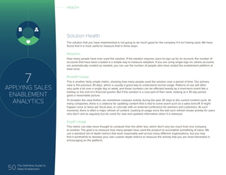 50 The Definitive Guide to
Sales Enablement
7
APPLYING SALES
ENABLEMENT
ANALYTICS
Solution Health
The solution that you have implemented is not going to do much good for the company if it isn’t being used. We have
found that it is most useful to measure that in three ways:
Adoption
How many people have ever used the solution. If the solution requires users to sign up for an account, the number of
accounts that have been created is a simple way to measure adoption. If you are using single-sign on, where accounts
are automatically created as needed, you can use the number of people who have visited the enablement platform at
least once.
Breadth Usage
This is another fairly simple metric, showing how many people used the solution over a period of time. Our primary
view is the previous 30 days, which is usually a good way to understand normal usage. Patterns of use will often
vary quite a bit over a single day or week, and those numbers can be affected heavily by a short-term event like a
holiday or the end of a financial quarter. But if the solution is a core part of their work, looking at a 30 day period
gives a reasonable picture.
To broaden the view farther, we sometimes compare activity during the past 30 days to the current content cycle. At
many companies, there is a cadence for updating content that is tied to some event such as a sales kick-off. It might
happen once or twice per fiscal year, or coincide with an external conference for partners and customers. At such
moments, there is often a major refresh of content. Looking at usage since the last such refresh shows activity for users
who don’t visit as regularly but do come for new and updated information when it is released.
Depth Usage
This metric can take more thought to compute than the other two, which don’t vary too much from one company
to another. The goal is to measure how many people have used the product to accomplish something of value. We
use a standard set of depth metrics that work reasonably well across many different organizations, but you may
find it worthwhile to develop your own custom depth metrics to measure the activity that you are most interested in
encouraging on the platform.
HEALTH
 