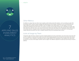 52 The Definitive Guide to
Sales Enablement
7
APPLYING SALES
ENABLEMENT
ANALYTICS
Other Metrics
In addition to usage, there are other ways to gather useful metrics about the solution, such as sending out polls. We
encourage using a variety of ways to gauge the effectiveness of the solution. However, we do recommend that you
make usage your primary measure of health. There are pitfalls to be careful about—if a user wastes a lot of time
hunting for something and never finds it, the metrics can show a lot of usage and that user is definitely not happy with
their experience. But over time, users vote with their feet. If they don’t get value, they will gradually reduce their usage
to the bare minimum. If people come to the solution frequently, spend a lot of time on it, and there is strong depth
usage reflecting successful use, that’s a reliable indicator that you are providing value to them.
Look at Usage by Team
Companies often find that a solution has been broadly adopted across the organization, but some teams have been left
out. So in addition to looking at the health across the entire target population, you should also spot-check other teams.
For example, if your company is international, look at usage health for the subsidiaries. If you segment the sales team
by vertical, or by size of the target customer, look at usage in the different segments to spot any issues that you need to
address.
HEALTH
 