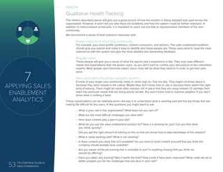 53 The Definitive Guide to
Sales Enablement
7
APPLYING SALES
ENABLEMENT
ANALYTICS
Qualitative Health Tracking
The metrics described above will give you a good picture of how the solution is being adopted and used across the
organization. However, it won’t tell you why there are problems and how the system could be further improved. In
addition to metrics-based scorecards, it is important to reach out and talk to representative members of the user
community.
We recommend a series of brief outreach interviews with:
Power users from each key community
For example, your most prolific publishers, content consumers, and pitchers. The sales enablement platform
should give you reports that make it easy to identify who these people are. These users tend to have the most
experience with the system and give the most detailed and demanding feedback.
Regular users
These people will give you a sense of what the typical user’s experience is like. They may have different
needs and expectations than the power users, so you don’t want to confine your discussions to the committed
experts. Most people won’t become expert users—they will do what they need to in order to get their jobs
done.
Non-users who should be using the system
If some of your target user community rarely or never logs on, find out why. They might not know about it,
because they were missed in the rollout. Maybe they don’t know how to use it, because there wasn’t the right
kind of training. There might be some other solution still in place that they are using instead. Or perhaps their
team has particular needs that are being poorly served. You won’t know how to improve adoption if you don’t
know what is holding it back.
These conversations can be relatively short—the key is to understand what is working well and the top things that are
making life difficult for the users. A few questions you might want to ask:
•	 What is your role in the organization? What team are you part of?
•	 What are the most difficult challenges you deal with?
•	 How does content play a part in your job?
•	 What do you use the sales enablement solution for? How is it working for you? Can you find what
you need, quickly?
•	 Did you get the right amount of training on the so that you know how to take advantage of the solution?
•	 What is really working well? What is not working?
•	 Is there content you need that isn’t available? Do you have to build content yourself that you think the
company should already have available?
•	 Are you aware of the job training that is available to you? Is anything missing that you think we
should be offering?
•	 Have you taken any training? Was it worth the time? How could it have been improved? What could we do to
better prepare you for the challenges that you face in your role?
HEALTH
 