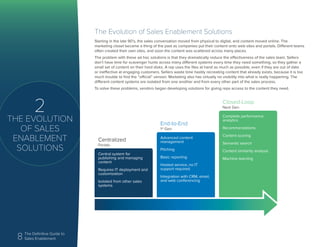 8 The Definitive Guide to
Sales Enablement
2
THE EVOLUTION
OF SALES
ENABLEMENT
SOLUTIONS
The Evolution of Sales Enablement Solutions
Starting in the late 90’s, the sales conversation moved from physical to digital, and content moved online. The
marketing closet became a thing of the past as companies put their content onto web sites and portals. Different teams
often created their own sites, and soon the content was scattered across many places.
The problem with these ad hoc solutions is that they dramatically reduce the effectiveness of the sales team. Sellers
don’t have time for scavenger hunts across many different systems every time they need something, so they gather a
small set of content on their hard disks. A rep uses the files at hand as much as possible, even if they are out of date
or ineffective at engaging customers. Sellers waste time hastily recreating content that already exists, because it is too
much trouble to find the “official” version. Marketing also has virtually no visibility into what is really happening. The
different content systems are isolated from one another and from every other part of the sales process.
To solve these problems, vendors began developing solutions for giving reps access to the content they need.
Central system for
publishing and managing
content
Requires IT deployment and
customization
Isolated from other sales
systems
Advanced content
management
Pitching
Basic reporting
Hosted service, no IT
support required
Integration with CRM, email,
and web conferencing
Complete performance
analytics
Recommendations
Content scoring
Semantic search
Content similarity analysis
Machine learning
Centralized
Portals
End-to-End
1st
Gen
Closed-Loop
Next Gen
 