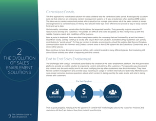 9 The Definitive Guide to
Sales Enablement
2
THE EVOLUTION
OF SALES
ENABLEMENT
SOLUTIONS
Centralized Portals
The first approach to a dedicated solution for sales collateral was the centralized sales portal. It was typically a custom
web site that relied on an enterprise content management system, or it was an extension of an existing CRM system.
The idea was to create custom-built portals which would act as a single place where all of the sales content is stored
and organized in a consistent way. In theory, they should make reps more efficient and provide a way to keep content
fresh and up to date.
Unfortunately, centralized portals often fail to deliver the expected benefits. They generally require extensive IT
resources to develop and customize. The portals are difficult and costly to update, so they rarely keep up with the
rapidly changing needs and conditions of the business.
After a portal is deployed, there are often many teams within the company that are frustrated by a tool that doesn’t
meet their needs, so they continue to create and rely on their own solutions. Sometimes they build their own portals,
contributing to “portal sprawl”. Or they put content in simpler environments—cloud file systems like Box and Dropbox,
communication tools like Yammer and Chatter, content areas in their CRM system like the Salesforce Content tab, and a
dozen other places.
Reps continue to have the same issues as before, with content located in many different places. And marketing still
doesn’t have visibility into what is happening with the content.
End to End Sales Enablement
The challenges with using a centralized portal led to the creation of the sales enablement platform. The first generation
platforms provide an end to solution to organizing content and pitching it to customers. They provide ways to present
the content over the web and to send it via email, notifying the rep when customers view the information. They have
flexible content management and provide basic reporting on usage of content internally and externally. Marketers can
now answer some key business questions about which content is being used by the sales teams and what is being
shared with customers.
That is good progress, helping to fix the pipeline of content from marketing to sales to the customer. However, the
marketers still don’t get data on how their content is performing.
Marketing Sales Customers
Fix the Pipeline
 