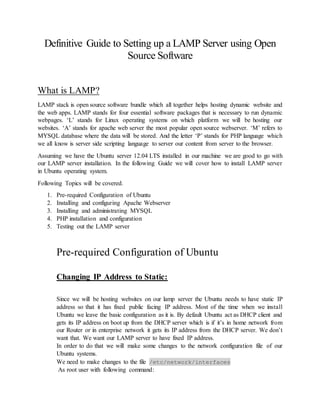 Definitive Guide to Setting up a LAMP Server using Open
Source Software
What is LAMP?
LAMP stack is open source software bundle which all together helps hosting dynamic website and
the web apps. LAMP stands for four essential software packages that is necessary to run dynamic
webpages. ‘L’ stands for Linux operating systems on which platform we will be hosting our
websites. ‘A’ stands for apache web server the most popular open source webserver. ‘M’ refers to
MYSQL database where the data will be stored. And the letter ‘P’ stands for PHP language which
we all know is server side scripting language to server our content from server to the browser.
Assuming we have the Ubuntu server 12.04 LTS installed in our machine we are good to go with
our LAMP server installation. In the following Guide we will cover how to install LAMP server
in Ubuntu operating system.
Following Topics will be covered.
1. Pre-required Configuration of Ubuntu
2. Installing and configuring Apache Webserver
3. Installing and administrating MYSQL
4. PHP installation and configuration
5. Testing out the LAMP server
Pre-required Configuration of Ubuntu
Changing IP Address to Static:
Since we will be hosting websites on our lamp server the Ubuntu needs to have static IP
address so that it has fixed public facing IP address. Most of the time when we install
Ubuntu we leave the basic configuration as it is. By default Ubuntu act as DHCP client and
gets its IP address on boot up from the DHCP server which is if it’s in home network from
our Router or in enterprise network it gets its IP address from the DHCP server. We don’t
want that. We want our LAMP server to have fixed IP address.
In order to do that we will make some changes to the network configuration file of our
Ubuntu systems.
We need to make changes to the file /etc/network/interfaces
As root user with following command:
 