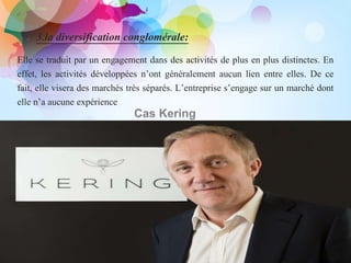 3.la diversification conglomérale:
.
Elle se traduit par un engagement dans des activités de plus en plus distinctes. En
effet, les activités développées n’ont généralement aucun lien entre elles. De ce
fait, elle visera des marchés très séparés. L’entreprise s’engage sur un marché dont
elle n’a aucune expérience
Cas Kering
 