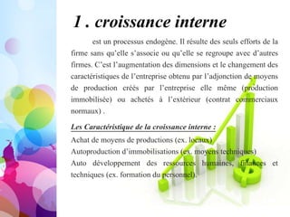 1 . croissance interne
est un processus endogène. Il résulte des seuls efforts de la
firme sans qu’elle s’associe ou qu’elle se regroupe avec d’autres
firmes. C’est l’augmentation des dimensions et le changement des
caractéristiques de l’entreprise obtenu par l’adjonction de moyens
de production créés par l’entreprise elle même (production
immobilisée) ou achetés à l’extérieur (contrat commerciaux
normaux) .
Les Caractéristique de la croissance interne :
Achat de moyens de productions (ex. locaux)
Autoproduction d’immobilisations (ex. moyens techniques)
Auto développement des ressources humaines, finances et
techniques (ex. formation du personnel).
 