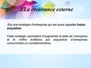 2.La croissance externe
Est une stratégie d’entreprise qui est aussi appelée fusion
acquisition
Cette stratégie, permettant d’augmenter la taille de l’entreprise
et le chiffre d’affaires par acquisition d’entreprises
concurrentes ou complémentaires.
 