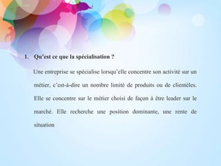 .
1. Qu’est ce que la spécialisation ?
Une entreprise se spécialise lorsqu’elle concentre son activité sur un
métier, c’est-à-dire un nombre limité de produits ou de clientèles.
Elle se concentre sur le métier choisi de façon à être leader sur le
marché. Elle recherche une position dominante, une rente de
situation
 