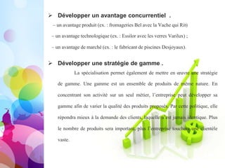 Pourquoi se spécialiser ?
 Développer un avantage concurrentiel .
– un avantage produit (ex. : fromageries Bel avec la Vache qui Rit)
– un avantage technologique (ex. : Essilor avec les verres Varilux) ;
– un avantage de marché (ex. : le fabricant de piscines Desjoyaux).
 Développer une stratégie de gamme .
La spécialisation permet également de mettre en œuvre
une stratégie de gamme. Une gamme est un ensemble de
produits de même nature. En concentrant son activité sur un seul
métier, l’entreprise peut développer sa gamme afin de varier la
qualité des produits proposés. Par cette politique, elle répondra
mieux à la demande des clients, laquelle n’est jamais identique.
Plus le nombre de produits sera important, plus l’entreprise
touchera une clientèle vaste.
 Développer un avantage concurrentiel .
– un avantage produit (ex. : fromageries Bel avec la Vache qui Rit)
– un avantage technologique (ex. : Essilor avec les verres Varilux) ;
– un avantage de marché (ex. : le fabricant de piscines Desjoyaux).
 Développer une stratégie de gamme .
La spécialisation permet également de mettre en œuvre une stratégie
de gamme. Une gamme est un ensemble de produits de même nature. En
concentrant son activité sur un seul métier, l’entreprise peut développer sa
gamme afin de varier la qualité des produits proposés. Par cette politique, elle
répondra mieux à la demande des clients, laquelle n’est jamais identique. Plus
le nombre de produits sera important, plus l’entreprise touchera une clientèle
vaste.
 