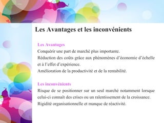 Les Avantages et les inconvénients
Les Avantages
Conquérir une part de marché plus importante.
Réduction des coûts grâce aux phénomènes d’économie d’échelle
et à l’effet d’expérience.
Amélioration de la productivité et de la rentabilité.
Les inconvénients
Risque de se positionner sur un seul marché notamment lorsque
celui-ci connaît des crises ou un ralentissement de la croissance.
Rigidité organisationnelle et manque de réactivité.
 