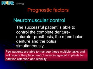 Prognostic factors Neuromuscular control The successful patient is able to control the complete denture- obturator prosthesis, the mandibular denture and the bolus simultaneously. Few patients are able to manage these multiple tasks and will require the placement of osseointegrated implants for addition retention and stability. 