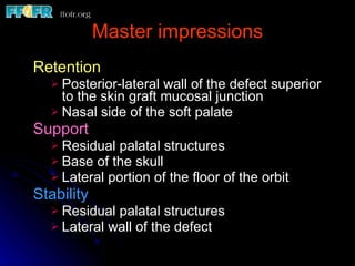 Master impressions Retention Posterior-lateral wall of the defect superior to the skin graft mucosal junction Nasal side of the soft palate Support Residual palatal structures Base of the skull Lateral portion of the floor of the orbit Stability Residual palatal structures Lateral wall of the defect 
