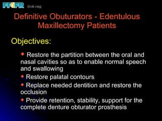 Definitive Obuturators - Edentulous Maxillectomy Patients Restore the partition between the oral and nasal cavities so as to enable normal speech and swallowing Restore palatal contours  Replace needed dentition and restore the occlusion  Provide retention, stability, support for the complete denture obturator prosthesis  Objectives: 