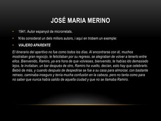 JOSÉ MARIA MERINO
•   1941. Autor espanyol de microrrelats.
•   N’és considerat un dels millors autors, i aquí en trobem un exemple:
•   VIAJERO APARENTE
El itinerario del aperitivo no fue como todos los días. Al encontrarse con él, muchos
mostraban gran regocijo, le felicitaban por su regreso, se alegraban de volver a tenerlo entre
ellos. Bienvenido, Ramiro, ya era hora de que volvieses, bienvenido, te habías ido demasiado
lejos, le invitaban, un bar después de otro, Ramiro ha vuelto, decían, esto hay que celebrarlo.
Bebió de más, y cuando después de despedirse se fue a su casa para almorzar, con bastante
retraso, caminaba inseguro y tenía mucha confusión en la cabeza, pero no tanta como para
no saber que nunca había salido de aquella ciudad y que no se llamaba Ramiro.
 
