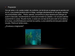 •   Proposición
Con ser selva, o río, quizás ciudad, me conformo, con tal de ser un paisaje que te permita vivir
en mí; y que puedas perderte entre mi follaje, naufragar plácidamente en mis aguas, transitar
mis enmarañadas calles… Podría, además, convertirme en playa desierta para albergar sin
pudor tu desnudez, transformarme en viento para enredar tus cabellos, o en sol para calentar
suavemente tu cuerpo. No pido mucho, si acaso ser una taza de té para estar en tus dedos y
en tu boca, una almohada para acariciar tus sueños, o unos calcetines de lana para calentar
tus pies. Podría ser tantas cosas…
¿Te atreves a imaginarme?
 