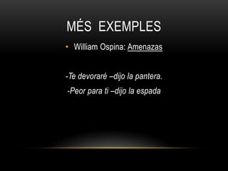 MÉS EXEMPLES
• William Ospina: Amenazas


-Te devoraré –dijo la pantera.
-Peor para ti –dijo la espada
 