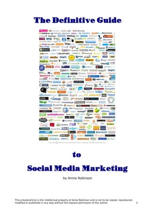 The Definitive Guide




                                                 to
          Social Media Marketing
                                         by Annie Robinson




This e-book/article is the intellectual property of Anne Robinson and is not to be copied, reproduced,
modified or published in any way without the express permission of the author.                           1
 
