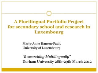 A Plurilingual Portfolio Project
for secondary school and research in
             Luxembourg

      Marie-Anne Hansen-Pauly
      University of Luxembourg

      “Researching Multilingually”
      Durham University 28th-29th March 2012
 