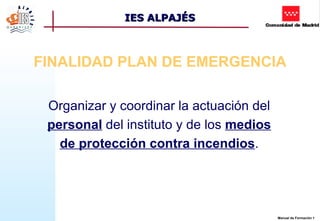 IES ALPAJÉS



FINALIDAD PLAN DE EMERGENCIA

 Organizar y coordinar la actuación del
 personal del instituto y de los medios
   de protección contra incendios.




                                          Manual de Formación 1
 