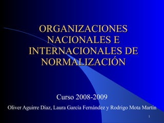 ORGANIZACIONES NACIONALES E INTERNACIONALES DE NORMALIZACIÓN Curso 2008-2009 Oliver Aguirre Díaz, Laura García Fernández y Rodrigo Mota Martín   